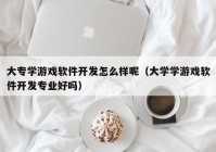 大专学游戏软件开发怎么样呢（大学学游戏软件开发专业好吗）