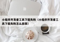 小程序开发者工具下载失败（小程序开发者工具下载失败怎么回事）