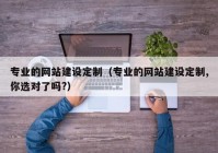 专业的网站建设定制（专业的网站建设定制,你选对了吗?）